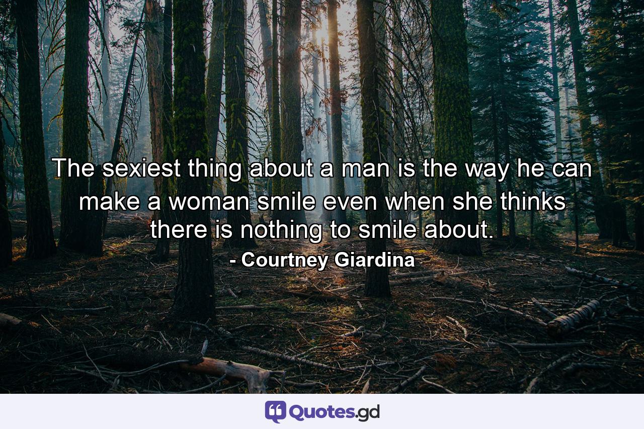 The sexiest thing about a man is the way he can make a woman smile even when she thinks there is nothing to smile about. - Quote by Courtney Giardina