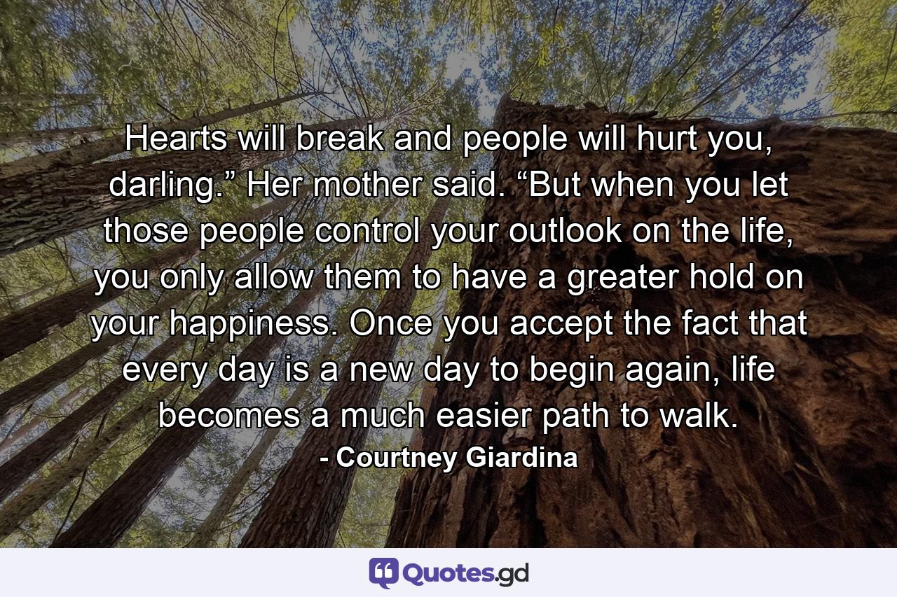 Hearts will break and people will hurt you, darling.” Her mother said. “But when you let those people control your outlook on the life, you only allow them to have a greater hold on your happiness. Once you accept the fact that every day is a new day to begin again, life becomes a much easier path to walk. - Quote by Courtney Giardina