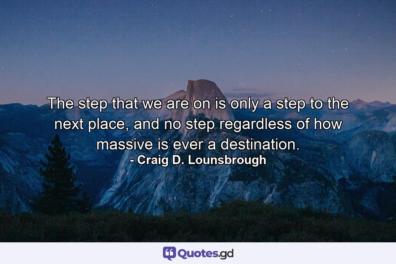 The step that we are on is only a step to the next place, and no step regardless of how massive is ever a destination. - Quote by Craig D. Lounsbrough