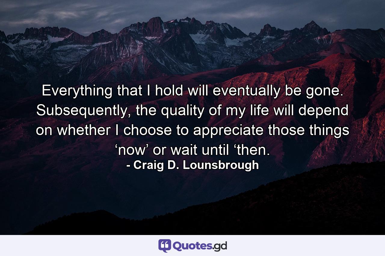 Everything that I hold will eventually be gone. Subsequently, the quality of my life will depend on whether I choose to appreciate those things ‘now’ or wait until ‘then. - Quote by Craig D. Lounsbrough