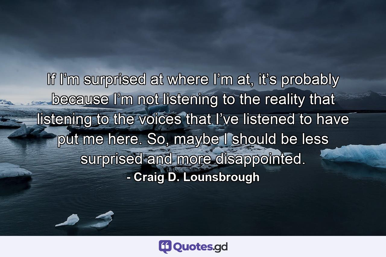 If I’m surprised at where I’m at, it’s probably because I’m not listening to the reality that listening to the voices that I’ve listened to have put me here. So, maybe I should be less surprised and more disappointed. - Quote by Craig D. Lounsbrough