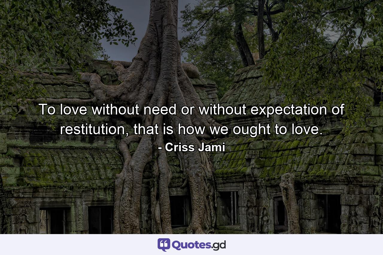 To love without need or without expectation of restitution, that is how we ought to love. - Quote by Criss Jami