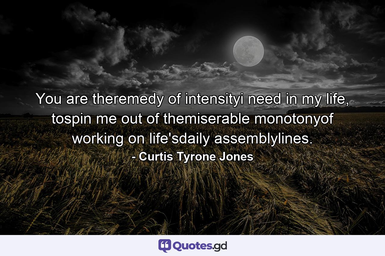 You are theremedy of intensityi need in my life, tospin me out of themiserable monotonyof working on life'sdaily assemblylines. - Quote by Curtis Tyrone Jones