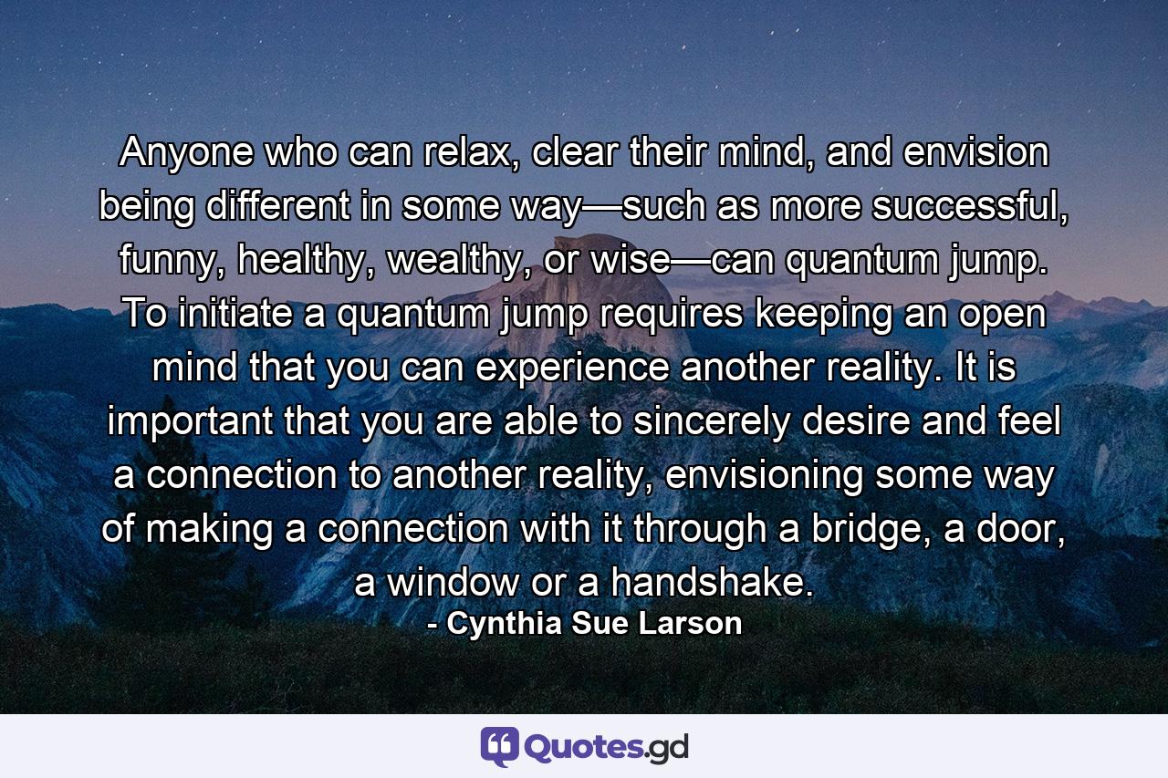 Anyone who can relax, clear their mind, and envision being different in some way—such as more successful, funny, healthy, wealthy, or wise—can quantum jump. To initiate a quantum jump requires keeping an open mind that you can experience another reality. It is important that you are able to sincerely desire and feel a connection to another reality, envisioning some way of making a connection with it through a bridge, a door, a window or a handshake. - Quote by Cynthia Sue Larson