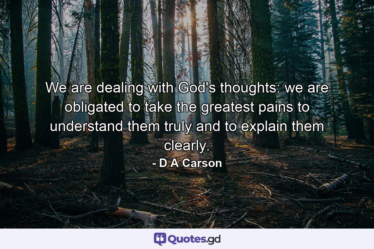 We are dealing with God's thoughts: we are obligated to take the greatest pains to understand them truly and to explain them clearly. - Quote by D A Carson