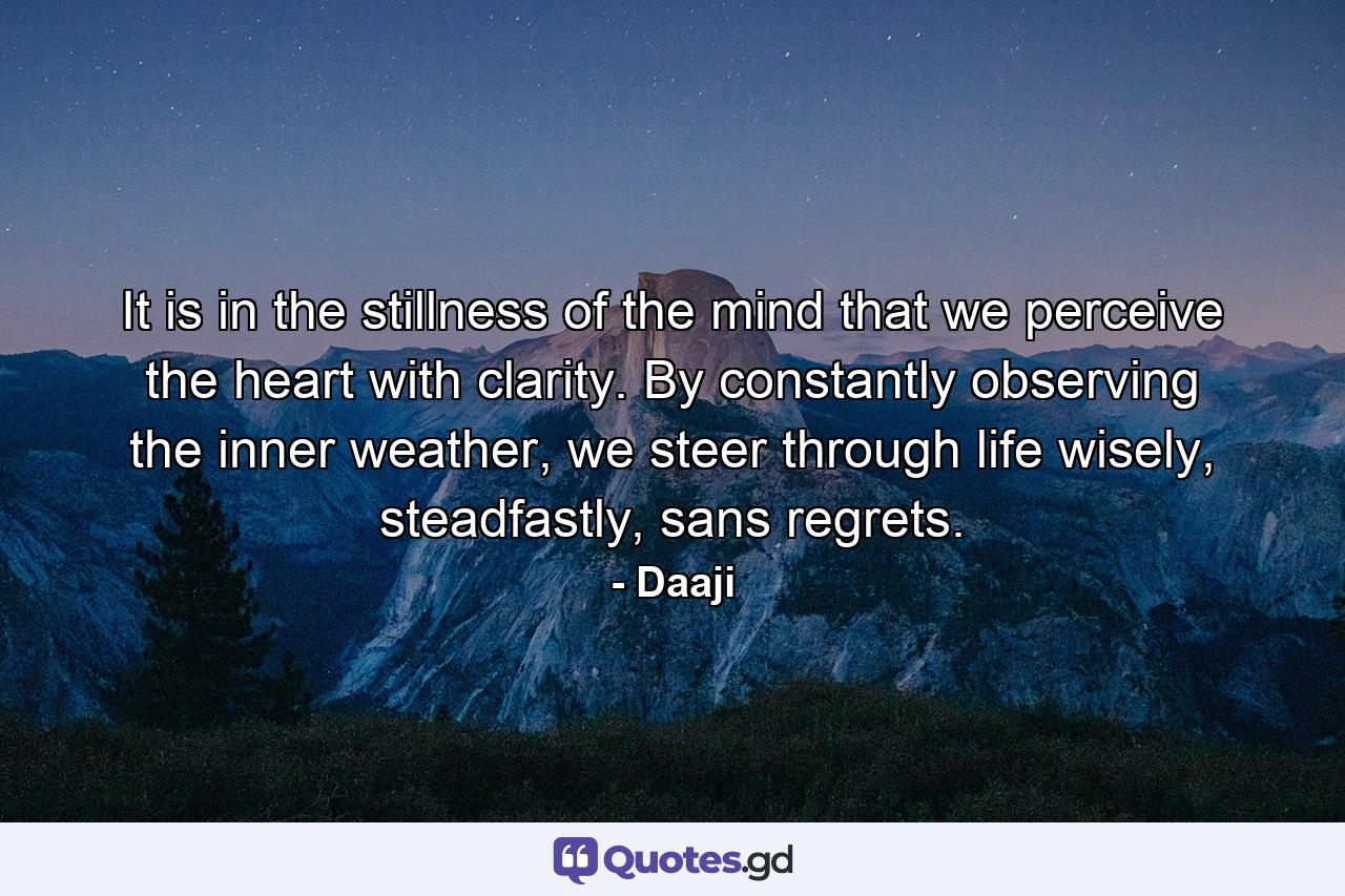 It is in the stillness of the mind that we perceive the heart with clarity. By constantly observing the inner weather, we steer through life wisely, steadfastly, sans regrets. - Quote by Daaji