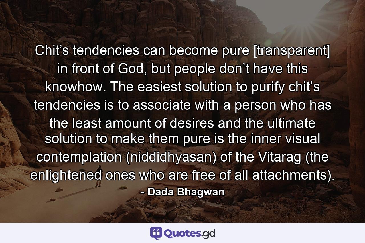 Chit’s tendencies can become pure [transparent] in front of God, but people don’t have this knowhow. The easiest solution to purify chit’s tendencies is to associate with a person who has the least amount of desires and the ultimate solution to make them pure is the inner visual contemplation (niddidhyasan) of the Vitarag (the enlightened ones who are free of all attachments). - Quote by Dada Bhagwan