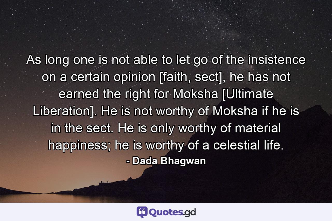 As long one is not able to let go of the insistence on a certain opinion [faith, sect], he has not earned the right for Moksha [Ultimate Liberation]. He is not worthy of Moksha if he is in the sect. He is only worthy of material happiness; he is worthy of a celestial life. - Quote by Dada Bhagwan