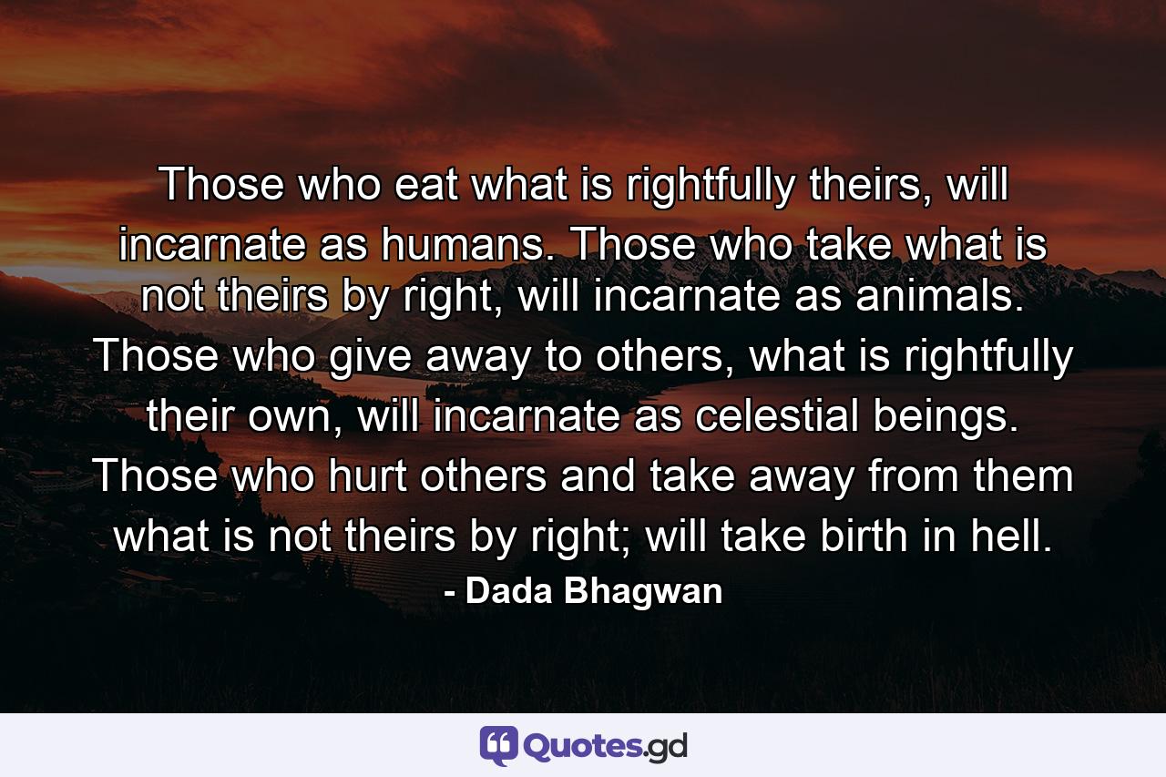 Those who eat what is rightfully theirs, will incarnate as humans. Those who take what is not theirs by right, will incarnate as animals. Those who give away to others, what is rightfully their own, will incarnate as celestial beings. Those who hurt others and take away from them what is not theirs by right; will take birth in hell. - Quote by Dada Bhagwan