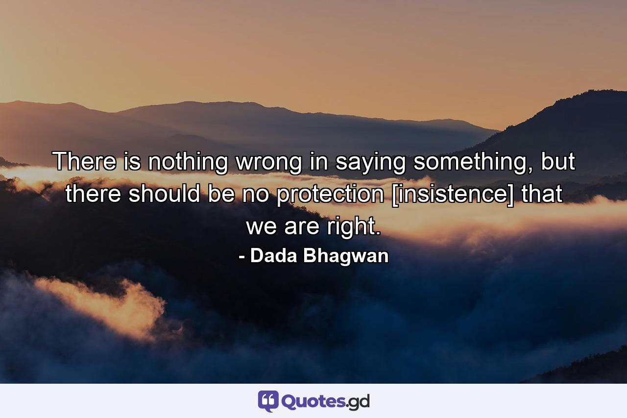 There is nothing wrong in saying something, but there should be no protection [insistence] that we are right. - Quote by Dada Bhagwan