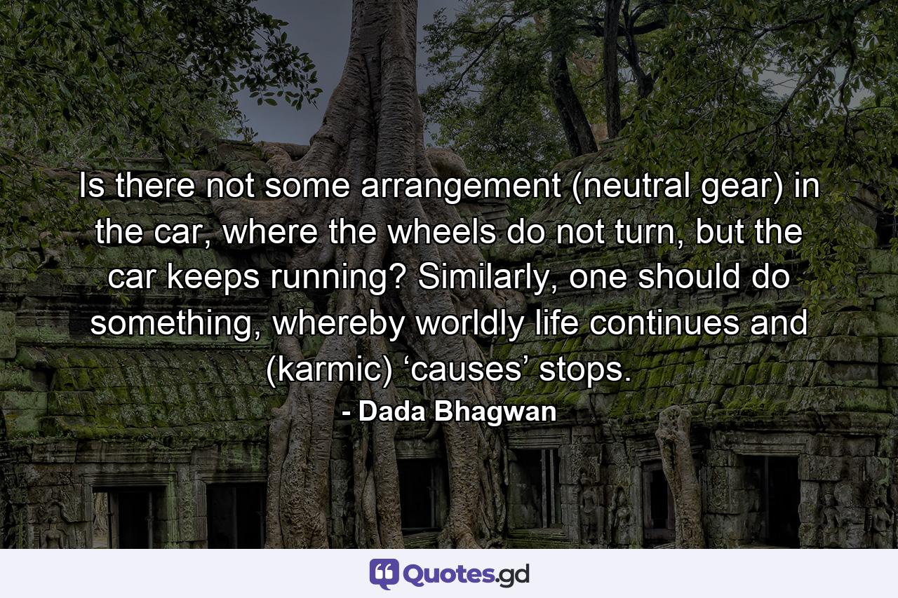 Is there not some arrangement (neutral gear) in the car, where the wheels do not turn, but the car keeps running? Similarly, one should do something, whereby worldly life continues and (karmic) ‘causes’ stops. - Quote by Dada Bhagwan