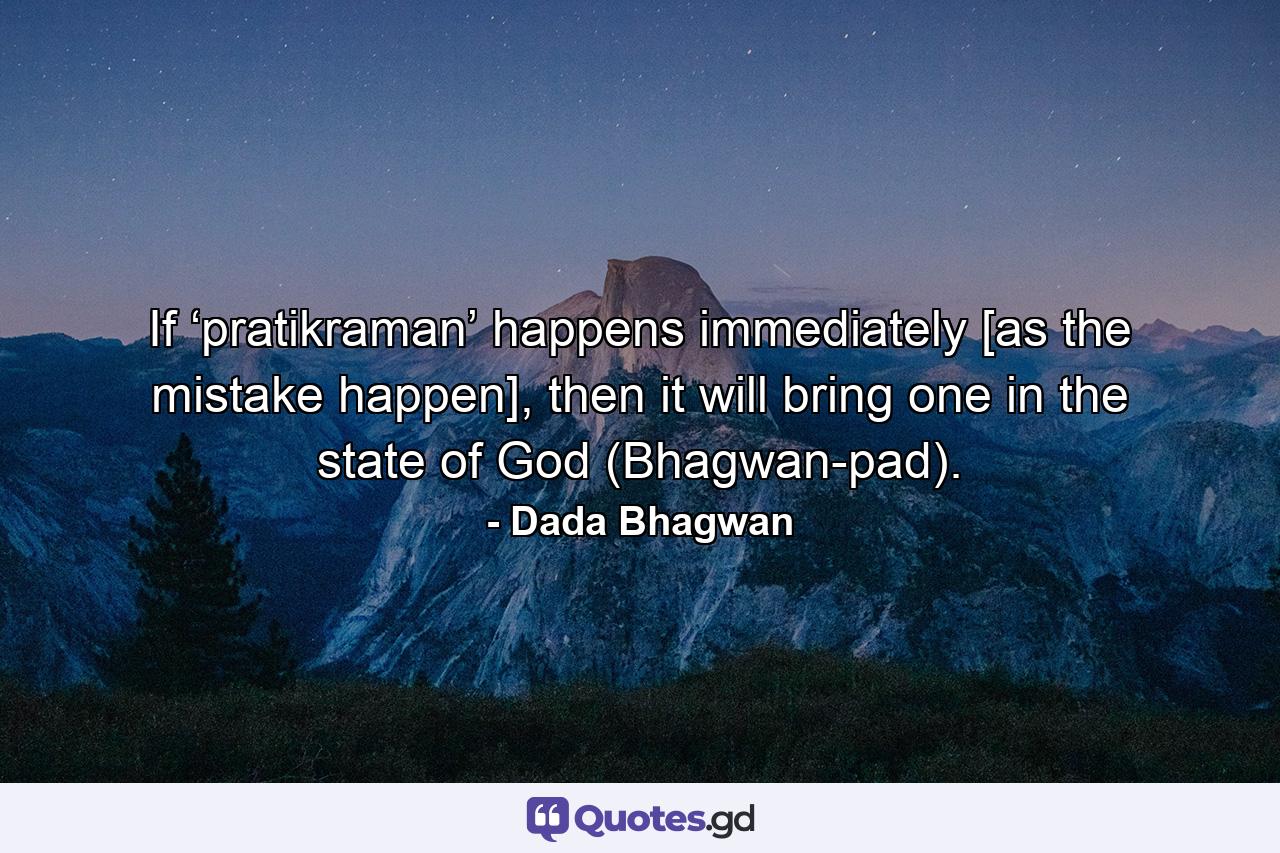 If ‘pratikraman’ happens immediately [as the mistake happen], then it will bring one in the state of God (Bhagwan-pad). - Quote by Dada Bhagwan