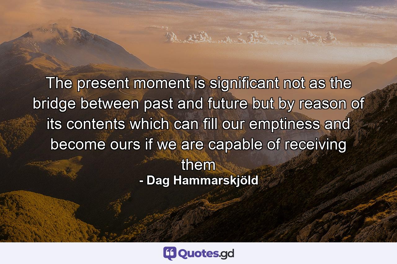 The present moment is significant  not as the bridge between past and future  but by reason of its contents  which can fill our emptiness and become ours  if we are capable of receiving them - Quote by Dag Hammarskjöld