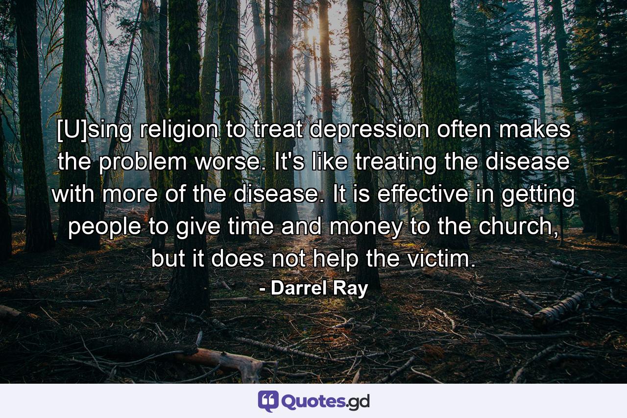 [U]sing religion to treat depression often makes the problem worse. It's like treating the disease with more of the disease. It is effective in getting people to give time and money to the church, but it does not help the victim. - Quote by Darrel Ray