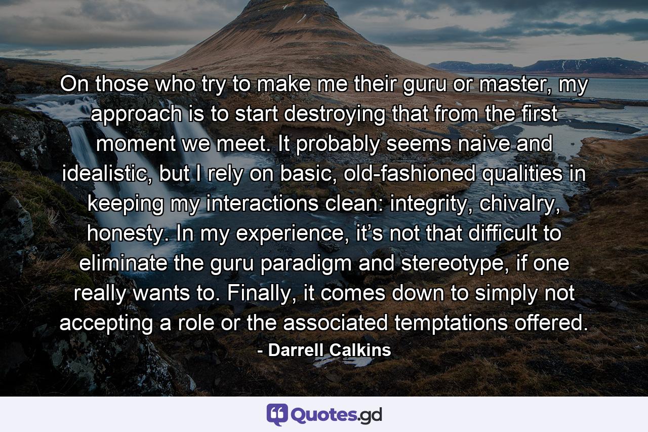 On those who try to make me their guru or master, my approach is to start destroying that from the first moment we meet. It probably seems naive and idealistic, but I rely on basic, old-fashioned qualities in keeping my interactions clean: integrity, chivalry, honesty. In my experience, it’s not that difficult to eliminate the guru paradigm and stereotype, if one really wants to. Finally, it comes down to simply not accepting a role or the associated temptations offered. - Quote by Darrell Calkins