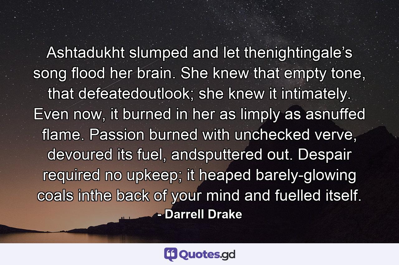 Ashtadukht slumped and let thenightingale’s song flood her brain. She knew that empty tone, that defeatedoutlook; she knew it intimately. Even now, it burned in her as limply as asnuffed flame. Passion burned with unchecked verve, devoured its fuel, andsputtered out. Despair required no upkeep; it heaped barely-glowing coals inthe back of your mind and fuelled itself. - Quote by Darrell Drake