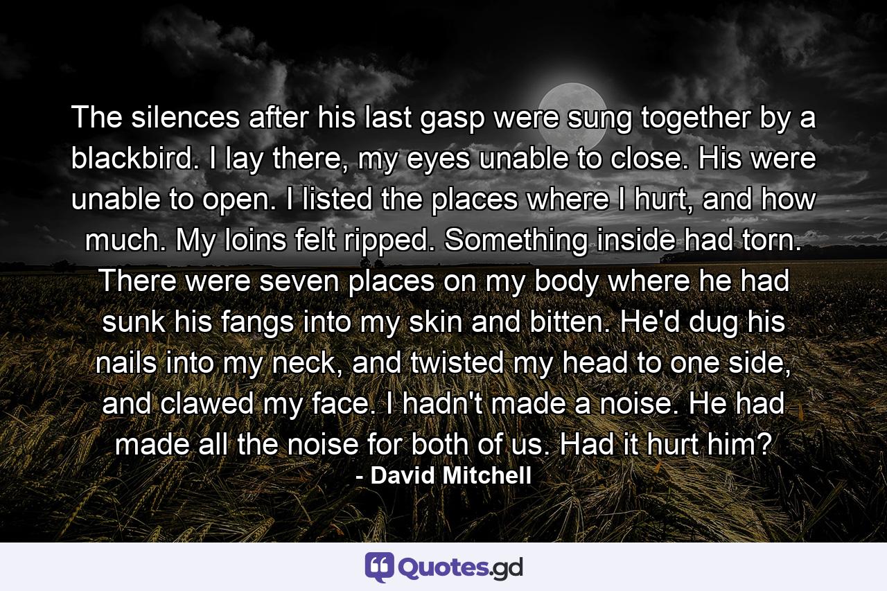 The silences after his last gasp were sung together by a blackbird. I lay there, my eyes unable to close. His were unable to open. I listed the places where I hurt, and how much. My loins felt ripped. Something inside had torn. There were seven places on my body where he had sunk his fangs into my skin and bitten. He'd dug his nails into my neck, and twisted my head to one side, and clawed my face. I hadn't made a noise. He had made all the noise for both of us. Had it hurt him? - Quote by David Mitchell