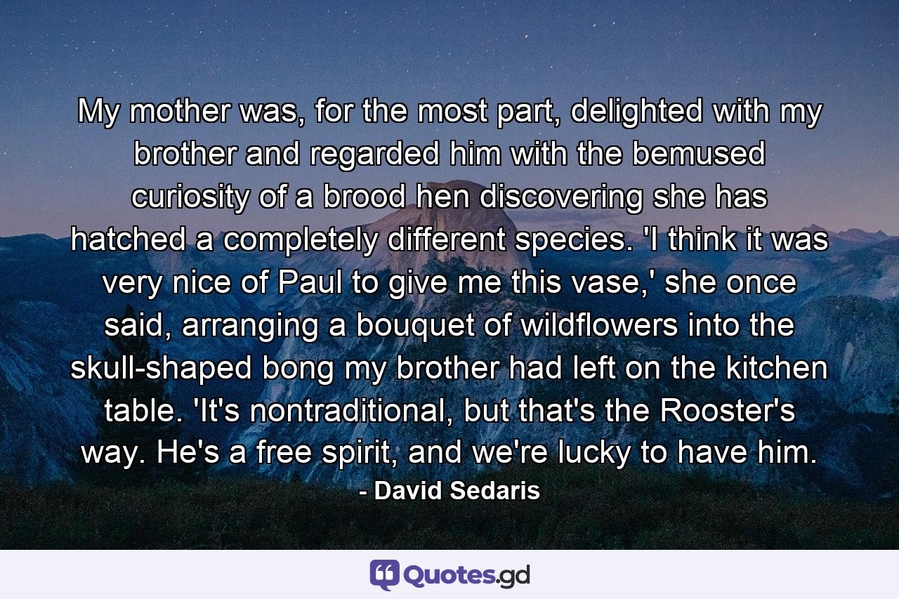 My mother was, for the most part, delighted with my brother and regarded him with the bemused curiosity of a brood hen discovering she has hatched a completely different species. 'I think it was very nice of Paul to give me this vase,' she once said, arranging a bouquet of wildflowers into the skull-shaped bong my brother had left on the kitchen table. 'It's nontraditional, but that's the Rooster's way. He's a free spirit, and we're lucky to have him. - Quote by David Sedaris