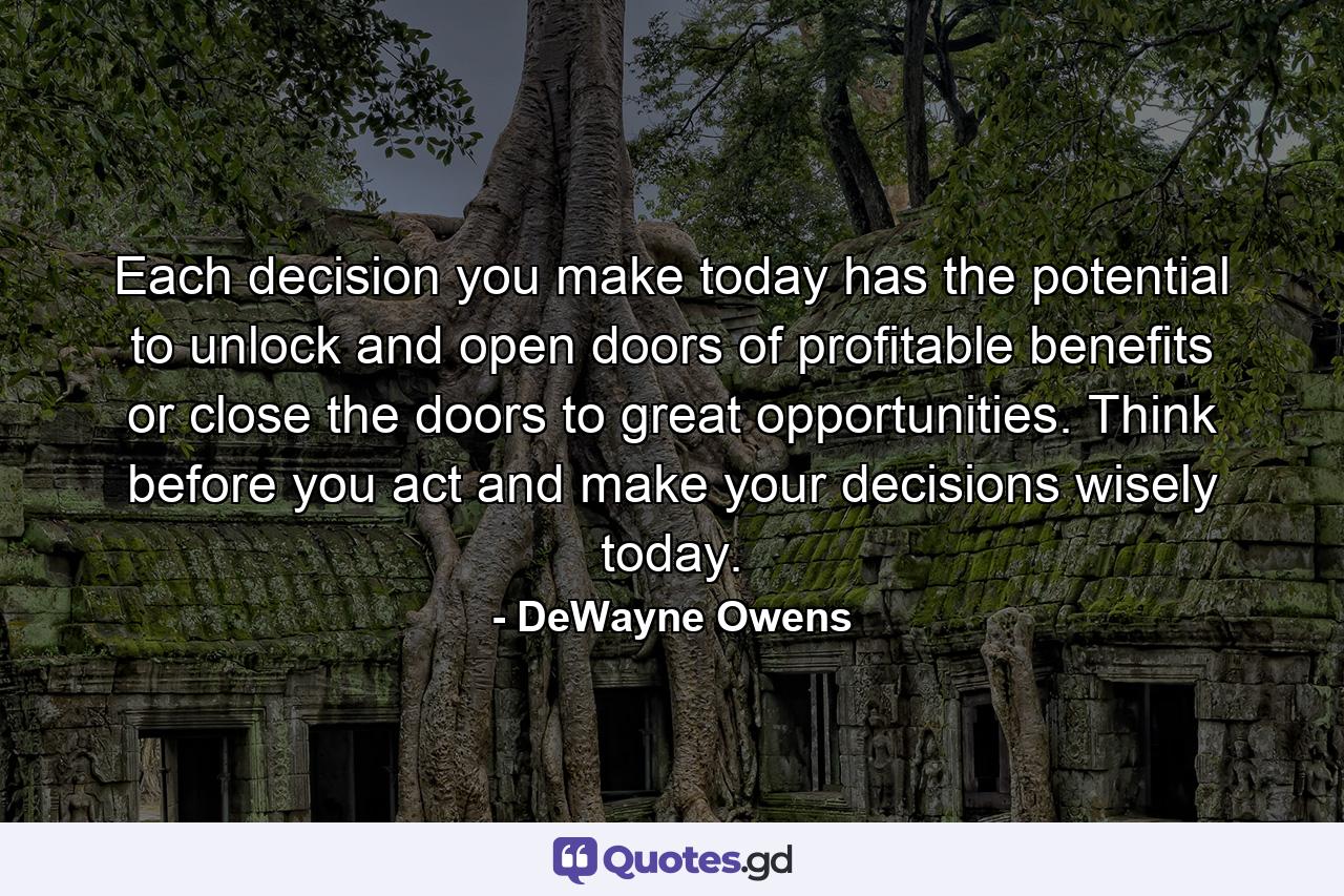 Each decision you make today has the potential to unlock and open doors of profitable benefits or close the doors to great opportunities. Think before you act and make your decisions wisely today. - Quote by DeWayne Owens