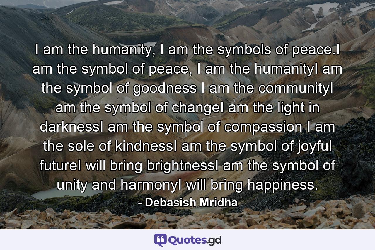 I am the humanity, I am the symbols of peace.I am the symbol of peace, I am the humanityI am the symbol of goodness I am the communityI am the symbol of changeI am the light in darknessI am the symbol of compassion I am the sole of kindnessI am the symbol of joyful futureI will bring brightnessI am the symbol of unity and harmonyI will bring happiness. - Quote by Debasish Mridha