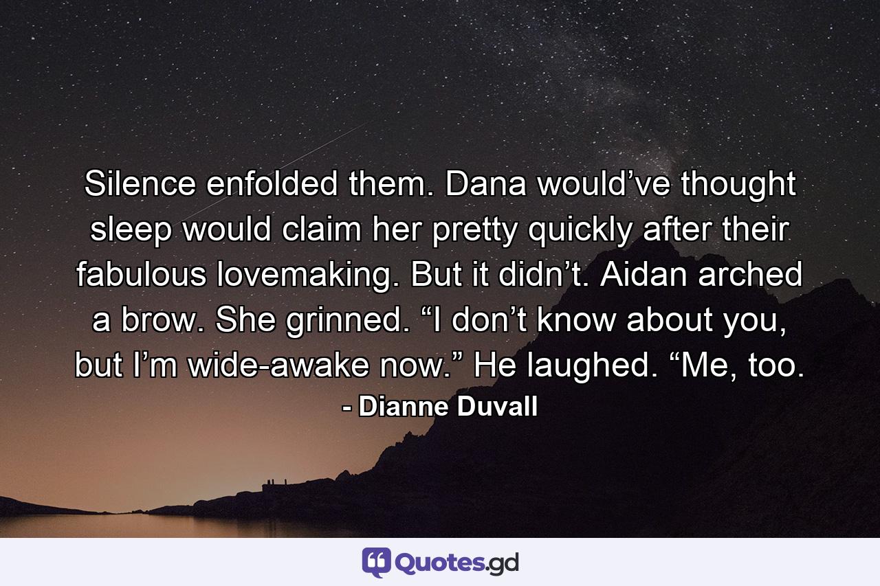 Silence enfolded them. Dana would’ve thought sleep would claim her pretty quickly after their fabulous lovemaking. But it didn’t. Aidan arched a brow. She grinned. “I don’t know about you, but I’m wide-awake now.” He laughed. “Me, too. - Quote by Dianne Duvall