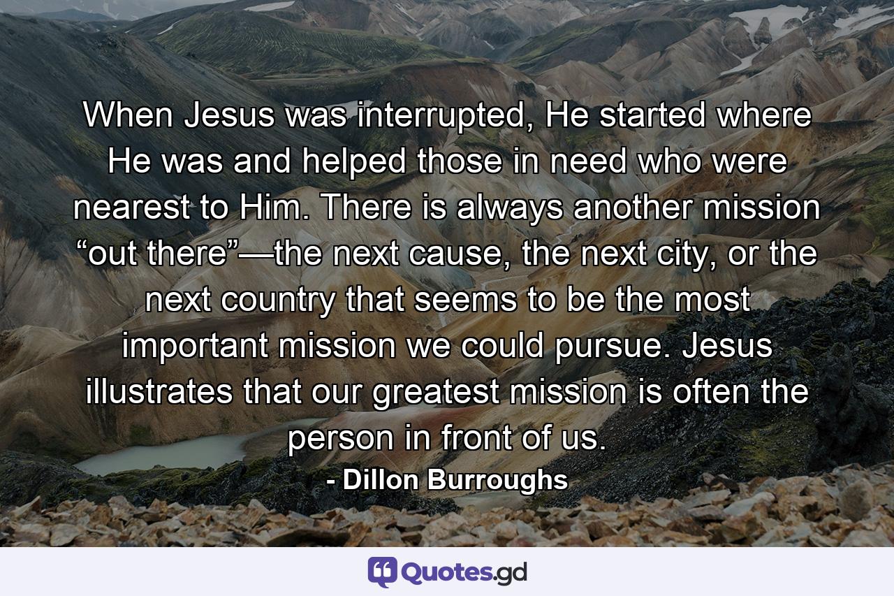 When Jesus was interrupted, He started where He was and helped those in need who were nearest to Him. There is always another mission “out there”—the next cause, the next city, or the next country that seems to be the most important mission we could pursue. Jesus illustrates that our greatest mission is often the person in front of us. - Quote by Dillon Burroughs