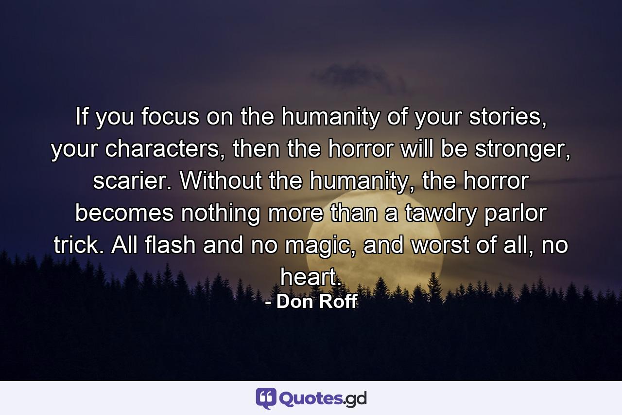 If you focus on the humanity of your stories, your characters, then the horror will be stronger, scarier. Without the humanity, the horror becomes nothing more than a tawdry parlor trick. All flash and no magic, and worst of all, no heart. - Quote by Don Roff