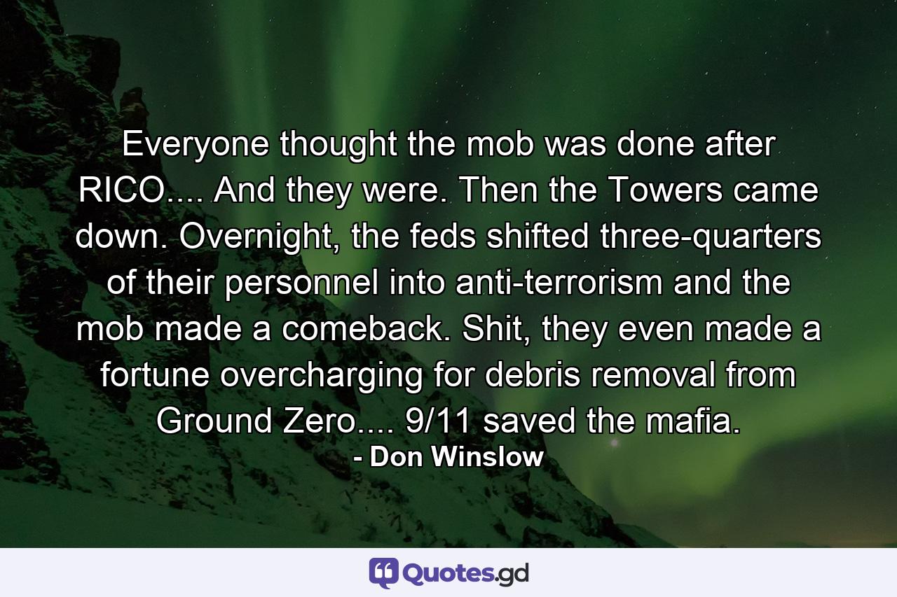 Everyone thought the mob was done after RICO.... And they were. Then the Towers came down. Overnight, the feds shifted three-quarters of their personnel into anti-terrorism and the mob made a comeback. Shit, they even made a fortune overcharging for debris removal from Ground Zero.... 9/11 saved the mafia. - Quote by Don Winslow