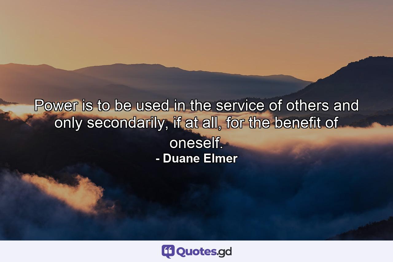 Power is to be used in the service of others and only secondarily, if at all, for the benefit of oneself. - Quote by Duane Elmer