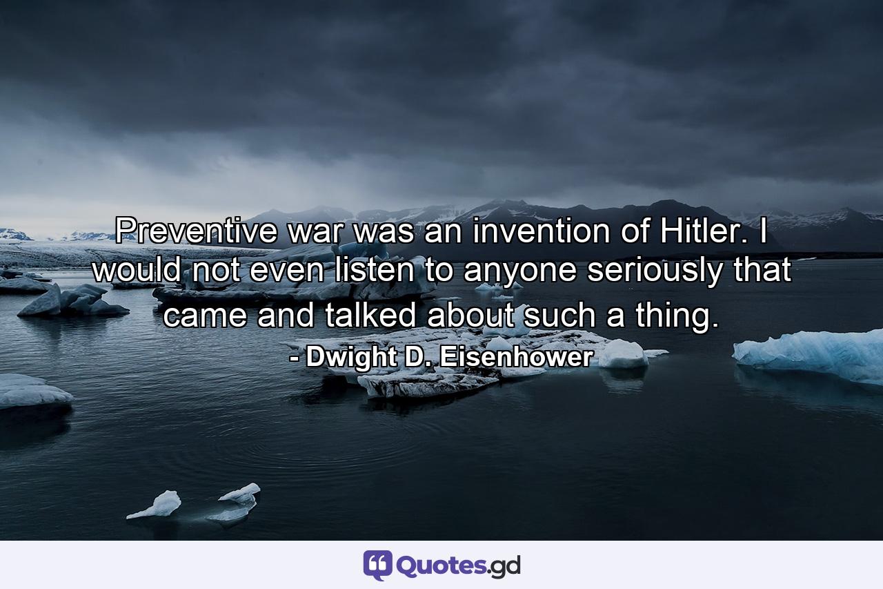 Preventive war was an invention of Hitler. I would not even listen to anyone seriously that came and talked about such a thing. - Quote by Dwight D. Eisenhower