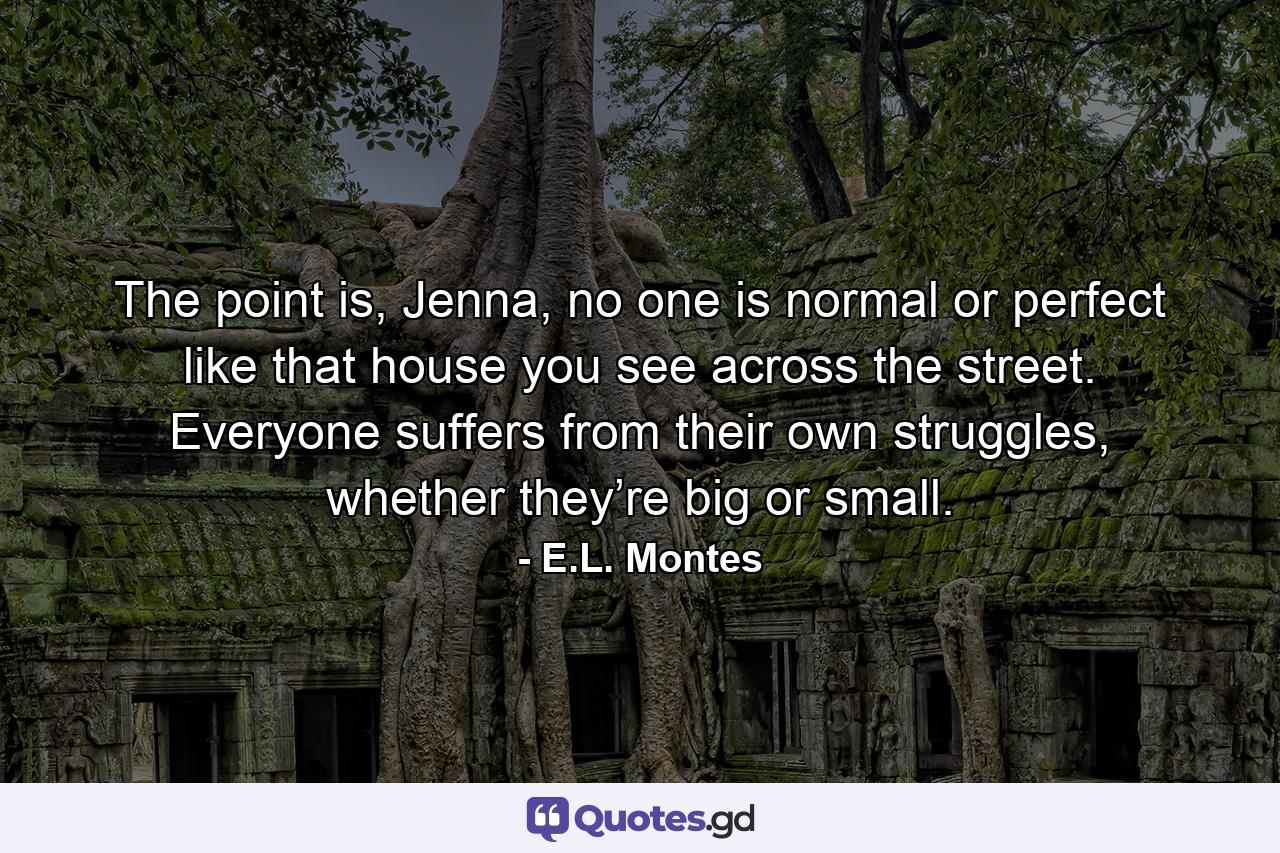 The point is, Jenna, no one is normal or perfect like that house you see across the street. Everyone suffers from their own struggles, whether they’re big or small. - Quote by E.L. Montes