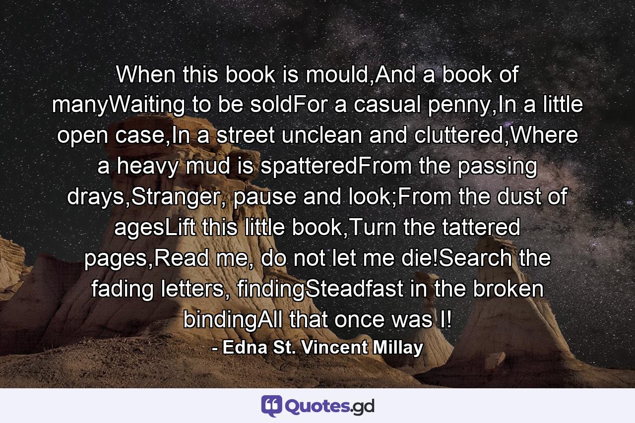 When this book is mould,And a book of manyWaiting to be soldFor a casual penny,In a little open case,In a street unclean and cluttered,Where a heavy mud is spatteredFrom the passing drays,Stranger, pause and look;From the dust of agesLift this little book,Turn the tattered pages,Read me, do not let me die!Search the fading letters, findingSteadfast in the broken bindingAll that once was I! - Quote by Edna St. Vincent Millay