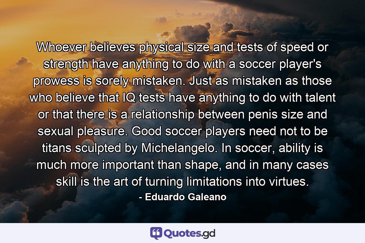 Whoever believes physical size and tests of speed or strength have anything to do with a soccer player's prowess is sorely mistaken. Just as mistaken as those who believe that IQ tests have anything to do with talent or that there is a relationship between penis size and sexual pleasure. Good soccer players need not to be titans sculpted by Michelangelo. In soccer, ability is much more important than shape, and in many cases skill is the art of turning limitations into virtues. - Quote by Eduardo Galeano