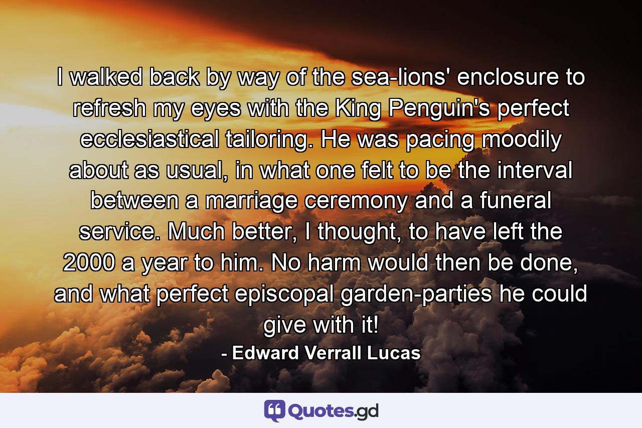 I walked back by way of the sea-lions' enclosure to refresh my eyes with the King Penguin's perfect ecclesiastical tailoring. He was pacing moodily about as usual, in what one felt to be the interval between a marriage ceremony and a funeral service. Much better, I thought, to have left the 2000 a year to him. No harm would then be done, and what perfect episcopal garden-parties he could give with it! - Quote by Edward Verrall Lucas