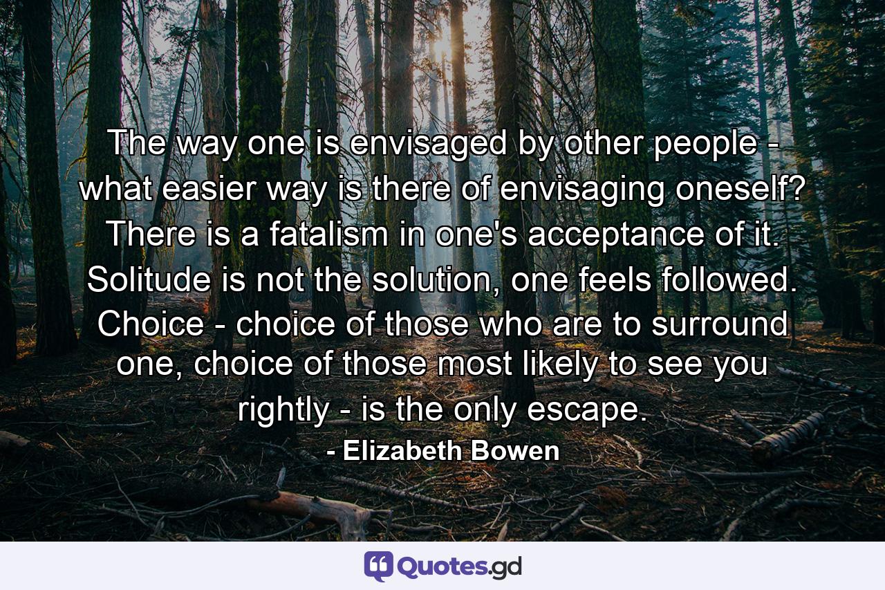 The way one is envisaged by other people - what easier way is there of envisaging oneself? There is a fatalism in one's acceptance of it. Solitude is not the solution, one feels followed. Choice - choice of those who are to surround one, choice of those most likely to see you rightly - is the only escape. - Quote by Elizabeth Bowen