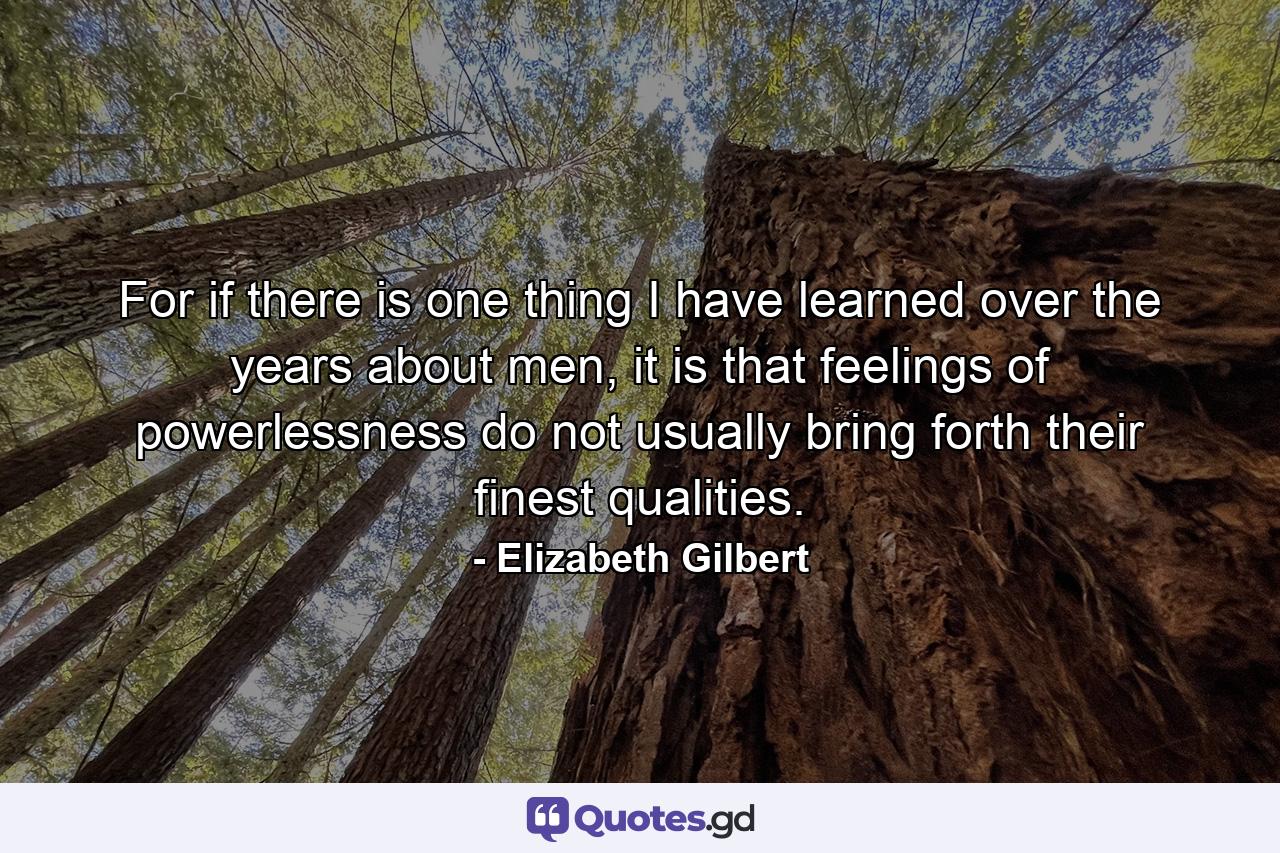 For if there is one thing I have learned over the years about men, it is that feelings of powerlessness do not usually bring forth their finest qualities. - Quote by Elizabeth Gilbert