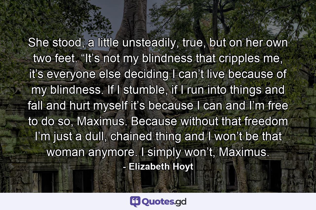She stood, a little unsteadily, true, but on her own two feet. “It’s not my blindness that cripples me, it’s everyone else deciding I can’t live because of my blindness. If I stumble, if I run into things and fall and hurt myself it’s because I can and I’m free to do so, Maximus. Because without that freedom I’m just a dull, chained thing and I won’t be that woman anymore. I simply won’t, Maximus. - Quote by Elizabeth Hoyt