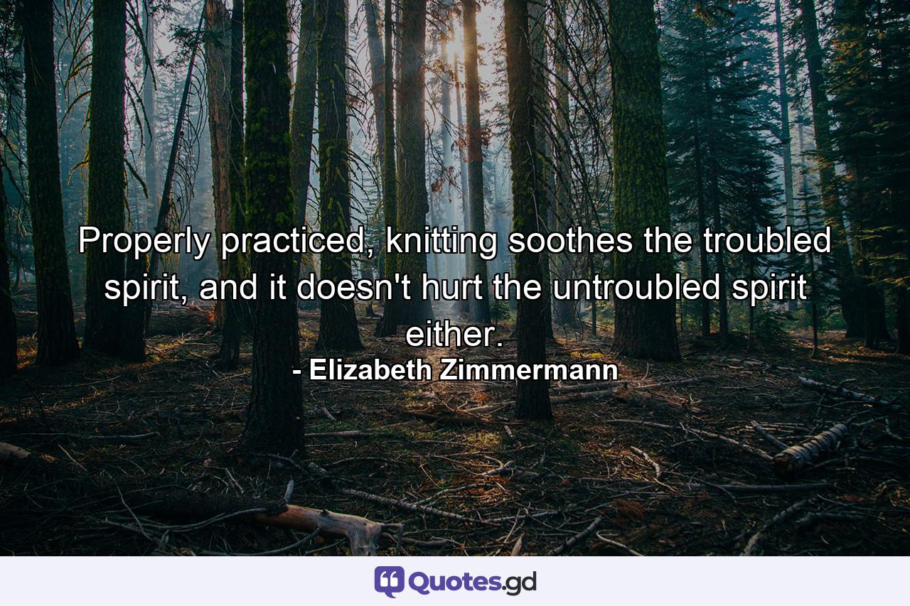 Properly practiced, knitting soothes the troubled spirit, and it doesn't hurt the untroubled spirit either. - Quote by Elizabeth Zimmermann