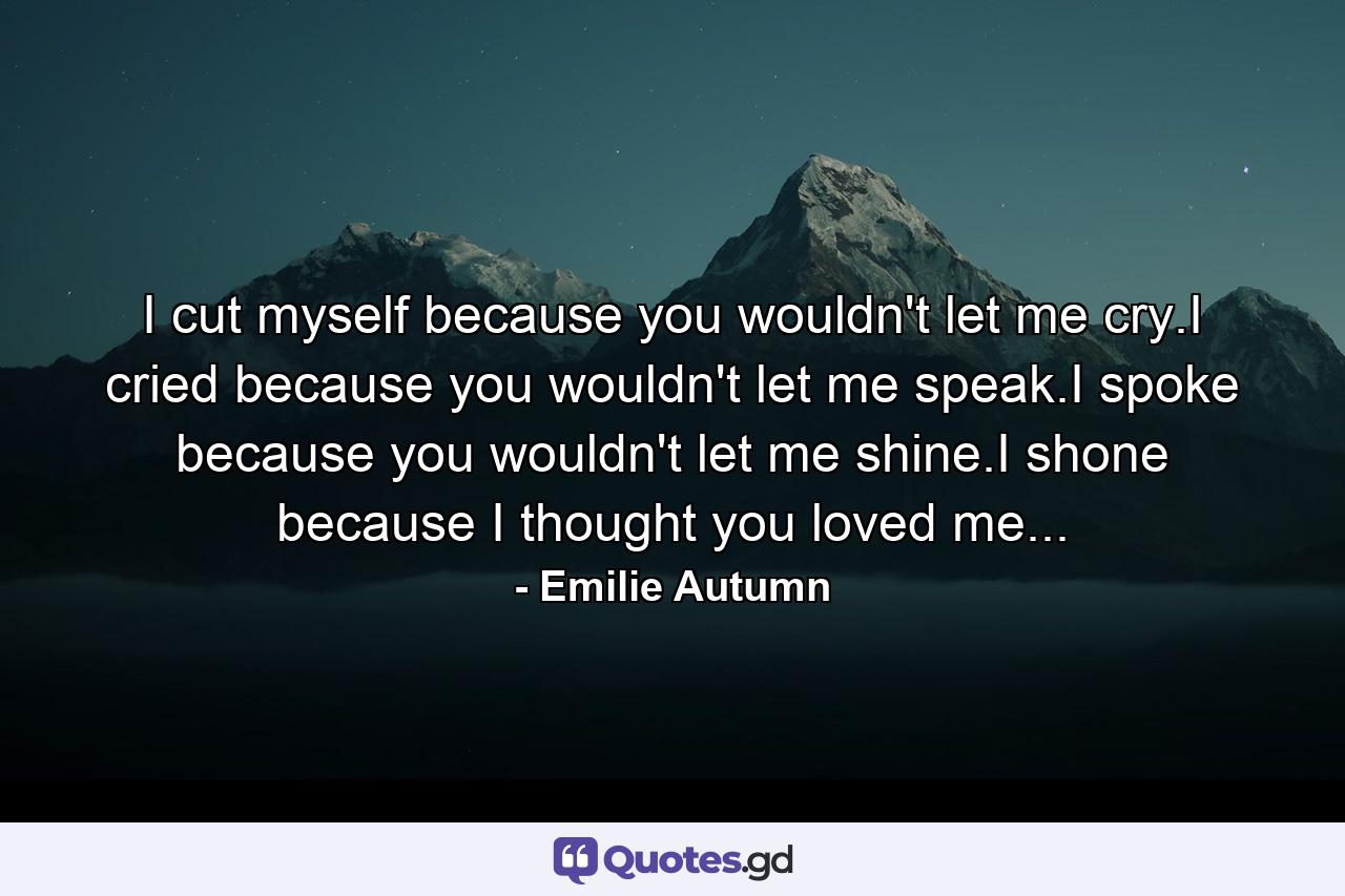 I cut myself because you wouldn't let me cry.I cried because you wouldn't let me speak.I spoke because you wouldn't let me shine.I shone because I thought you loved me... - Quote by Emilie Autumn