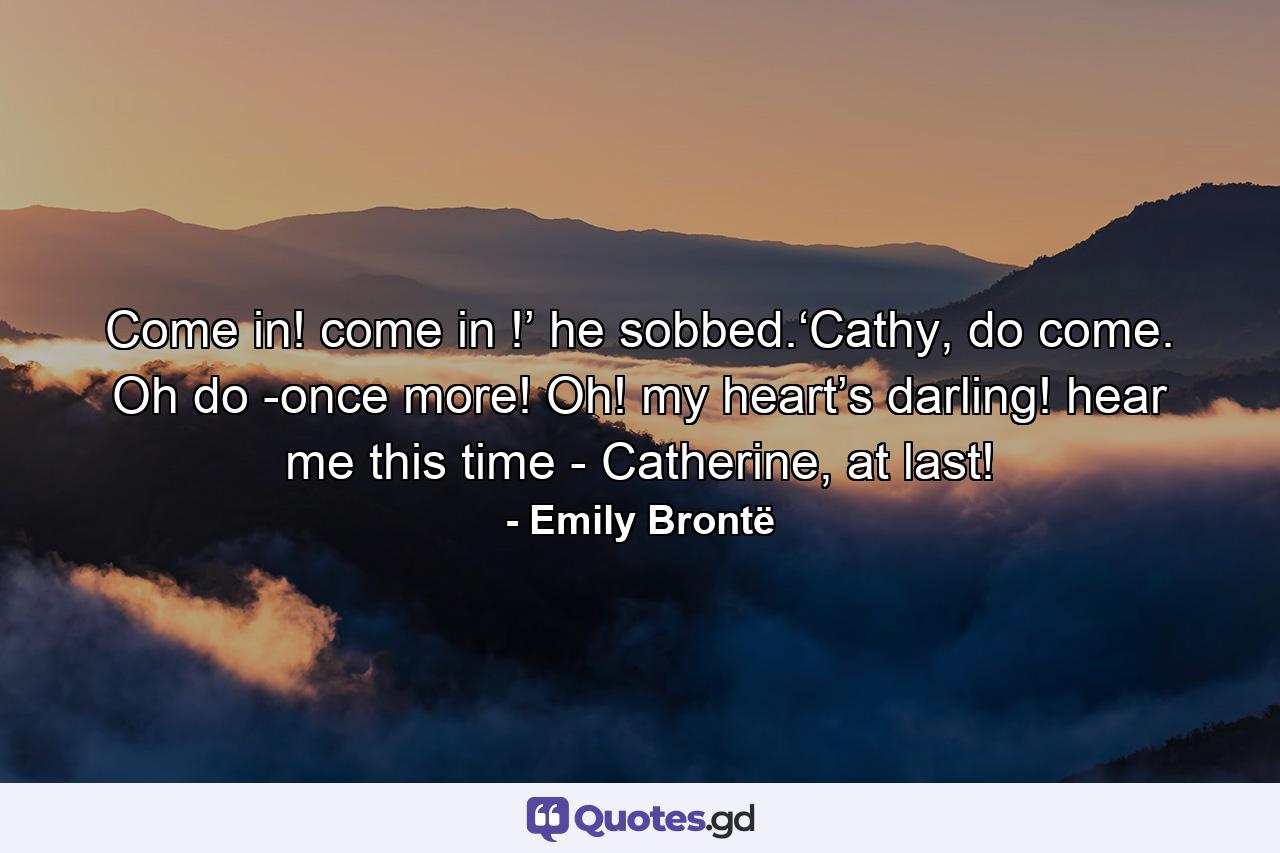 Come in! come in !’ he sobbed.‘Cathy, do come. Oh do -once more! Oh! my heart’s darling! hear me this time - Catherine, at last! - Quote by Emily Brontë