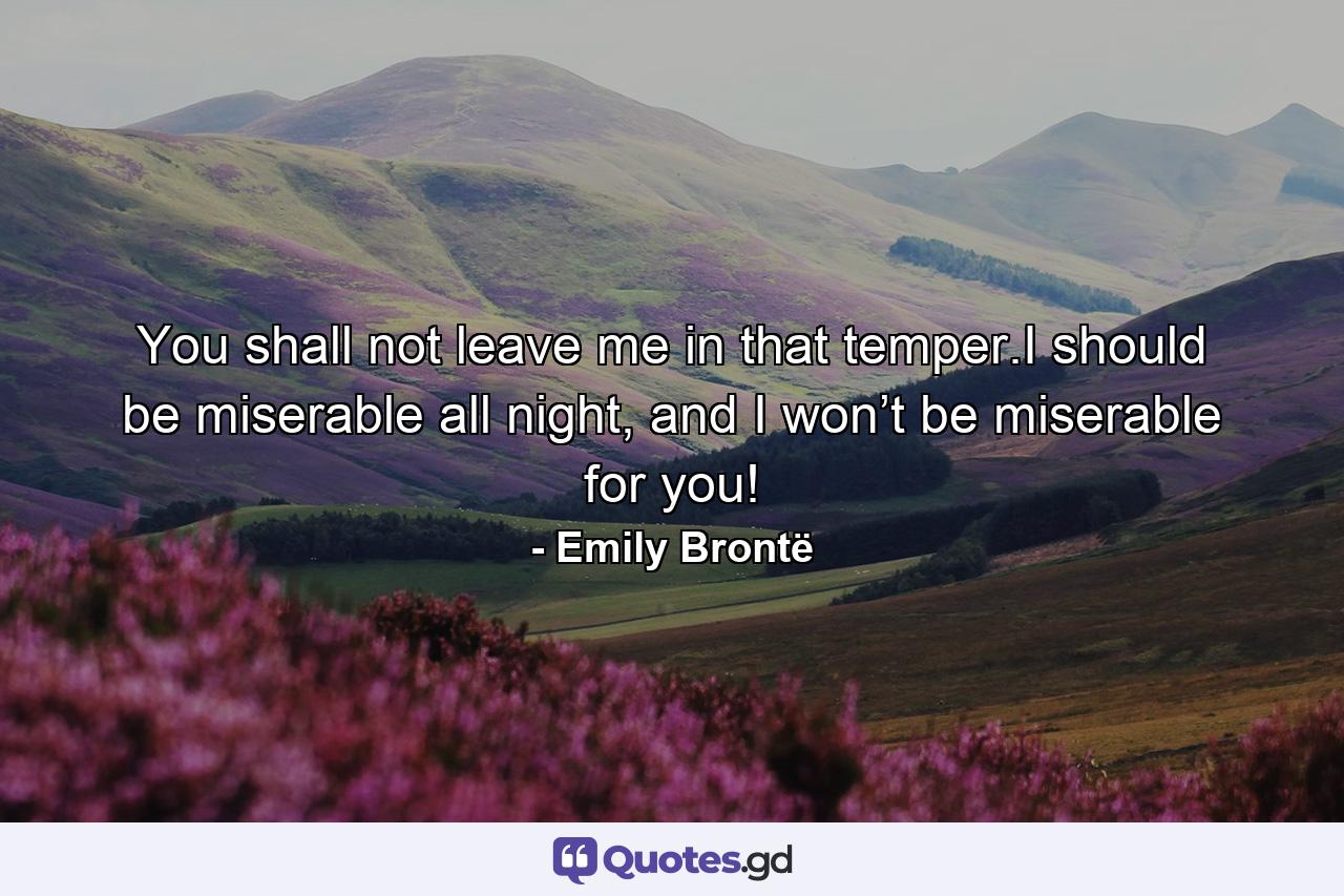 You shall not leave me in that temper.I should be miserable all night, and I won’t be miserable for you! - Quote by Emily Brontë