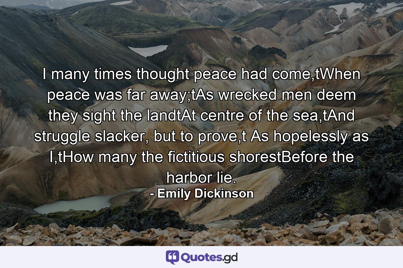 I many times thought peace had come,tWhen peace was far away;tAs wrecked men deem they sight the landtAt centre of the sea,tAnd struggle slacker, but to prove,t As hopelessly as I,tHow many the fictitious shorestBefore the harbor lie. - Quote by Emily Dickinson