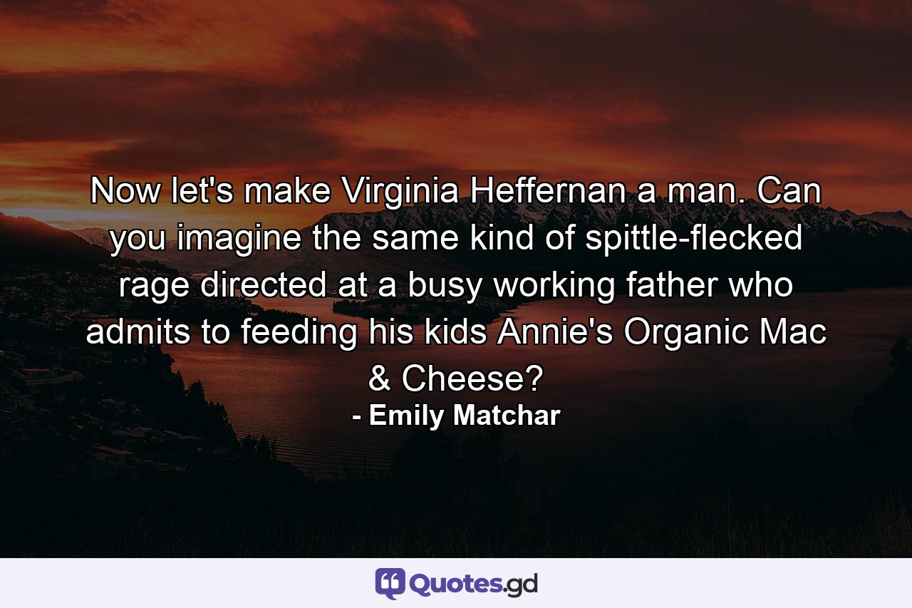 Now let's make Virginia Heffernan a man. Can you imagine the same kind of spittle-flecked rage directed at a busy working father who admits to feeding his kids Annie's Organic Mac & Cheese? - Quote by Emily Matchar