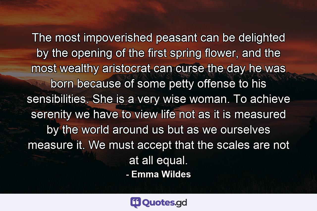 The most impoverished peasant can be delighted by the opening of the first spring flower, and the most wealthy aristocrat can curse the day he was born because of some petty offense to his sensibilities. She is a very wise woman. To achieve serenity we have to view life not as it is measured by the world around us but as we ourselves measure it. We must accept that the scales are not at all equal. - Quote by Emma Wildes