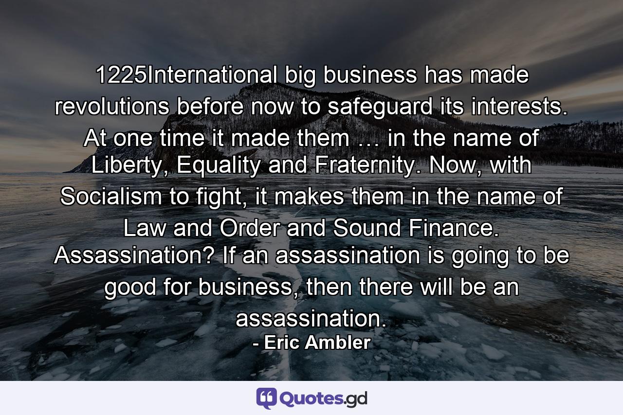 1225International big business has made revolutions before now to safeguard its interests. At one time it made them … in the name of Liberty, Equality and Fraternity. Now, with Socialism to fight, it makes them in the name of Law and Order and Sound Finance. Assassination? If an assassination is going to be good for business, then there will be an assassination. - Quote by Eric Ambler