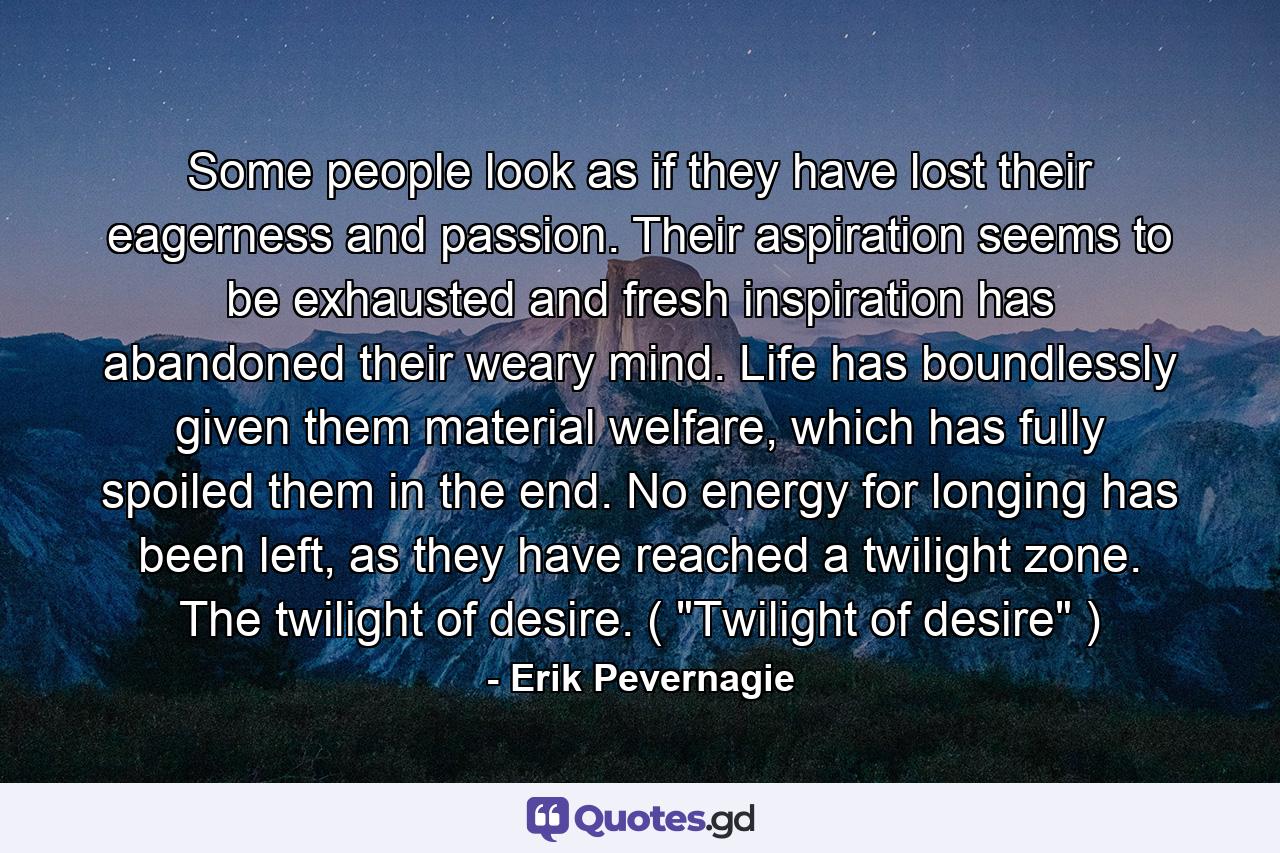 Some people look as if they have lost their eagerness and passion. Their aspiration seems to be exhausted and fresh inspiration has abandoned their weary mind. Life has boundlessly given them material welfare, which has fully spoiled them in the end. No energy for longing has been left, as they have reached a twilight zone. The twilight of desire. ( 