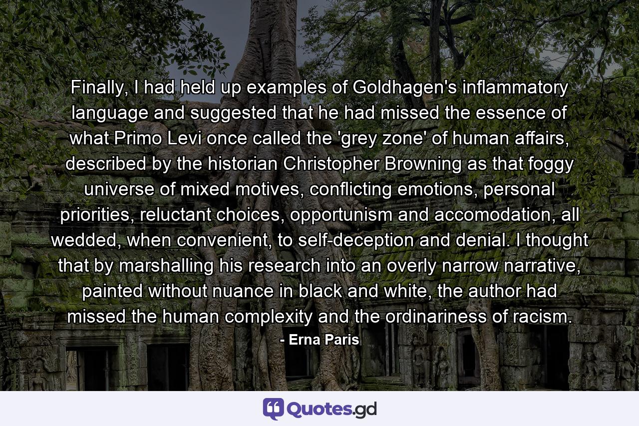 Finally, I had held up examples of Goldhagen's inflammatory language and suggested that he had missed the essence of what Primo Levi once called the 'grey zone' of human affairs, described by the historian Christopher Browning as that foggy universe of mixed motives, conflicting emotions, personal priorities, reluctant choices, opportunism and accomodation, all wedded, when convenient, to self-deception and denial. I thought that by marshalling his research into an overly narrow narrative, painted without nuance in black and white, the author had missed the human complexity and the ordinariness of racism. - Quote by Erna Paris