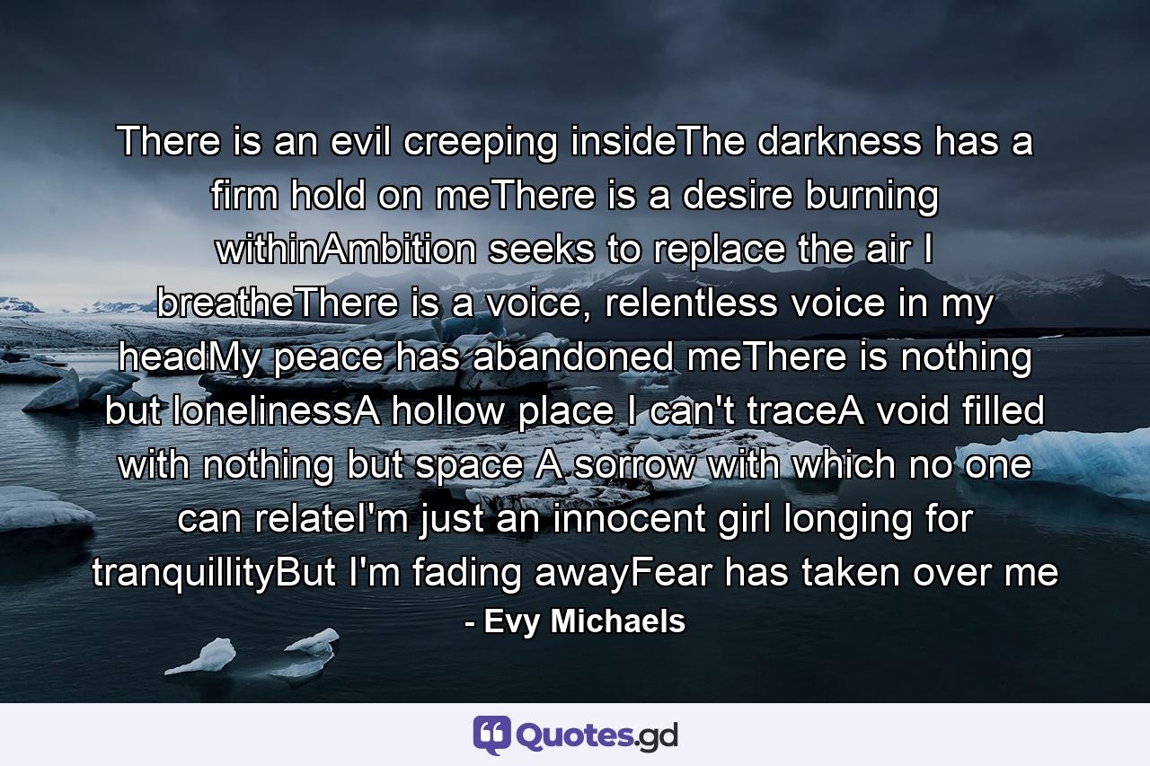 There is an evil creeping insideThe darkness has a firm hold on meThere is a desire burning withinAmbition seeks to replace the air I breatheThere is a voice, relentless voice in my headMy peace has abandoned meThere is nothing but lonelinessA hollow place I can't traceA void filled with nothing but space A sorrow with which no one can relateI'm just an innocent girl longing for tranquillityBut I'm fading awayFear has taken over me - Quote by Evy Michaels