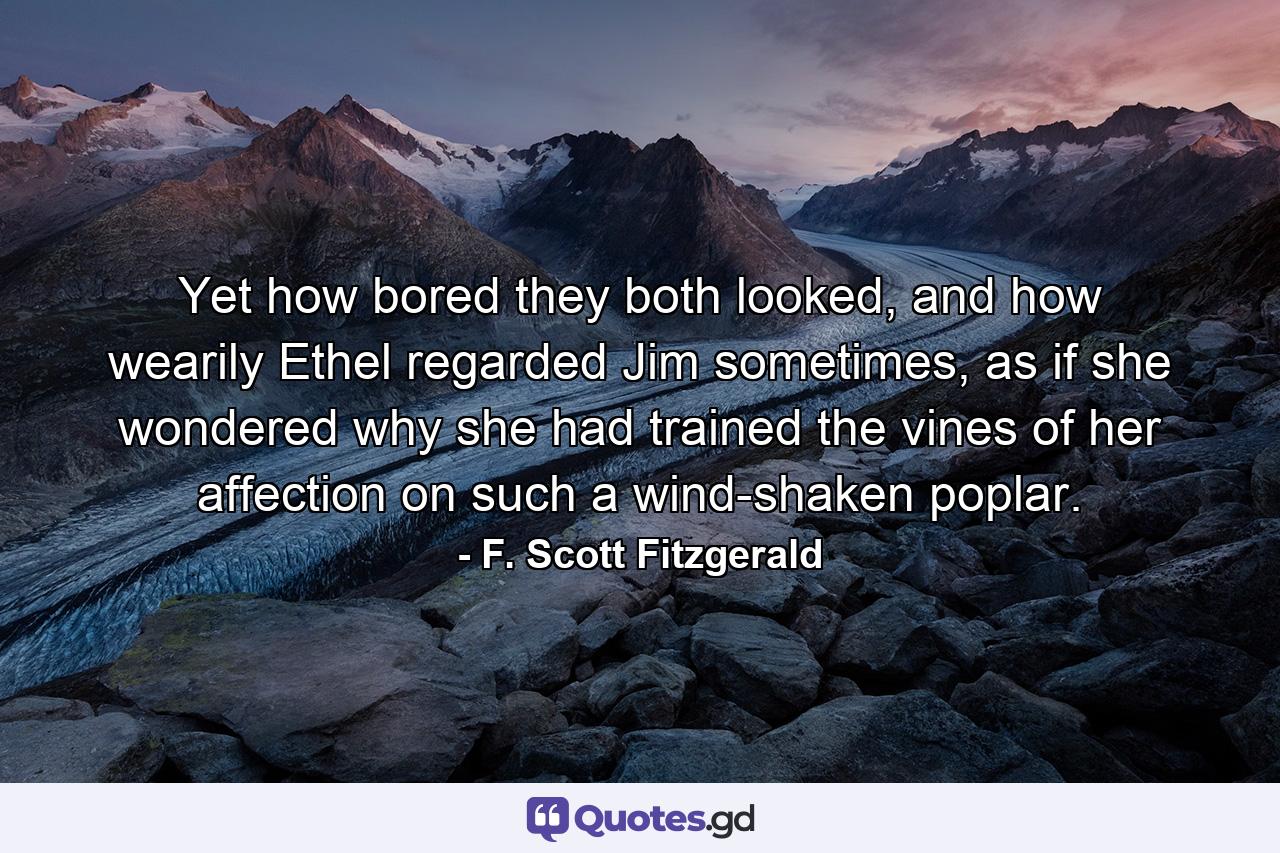 Yet how bored they both looked, and how wearily Ethel regarded Jim sometimes, as if she wondered why she had trained the vines of her affection on such a wind-shaken poplar. - Quote by F. Scott Fitzgerald