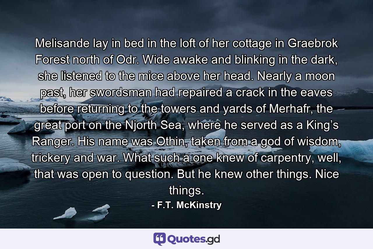 Melisande lay in bed in the loft of her cottage in Graebrok Forest north of Odr. Wide awake and blinking in the dark, she listened to the mice above her head. Nearly a moon past, her swordsman had repaired a crack in the eaves before returning to the towers and yards of Merhafr, the great port on the Njorth Sea, where he served as a King’s Ranger. His name was Othin, taken from a god of wisdom, trickery and war. What such a one knew of carpentry, well, that was open to question. But he knew other things. Nice things. - Quote by F.T. McKinstry